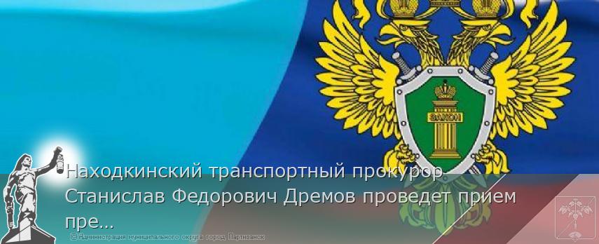 Находкинский транспортный прокурор Станислав Федорович Дремов проведет прием предпринимателей | Администрация муниципального округа город Партизанск Приморского края Официальный сайт